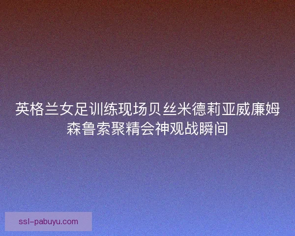 英格兰女足训练现场贝丝米德莉亚威廉姆森鲁索聚精会神观战瞬间
