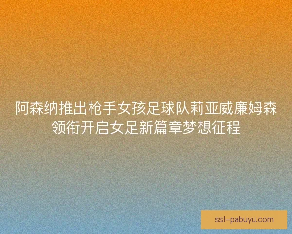 阿森纳推出枪手女孩足球队莉亚威廉姆森领衔开启女足新篇章梦想征程