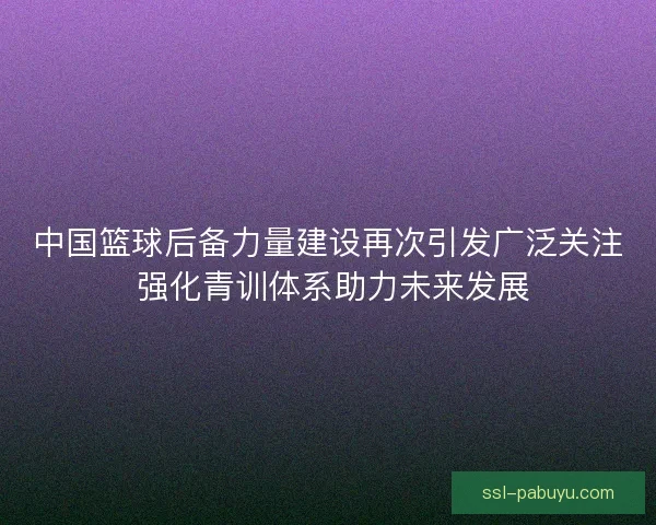 中国篮球后备力量建设再次引发广泛关注 强化青训体系助力未来发展