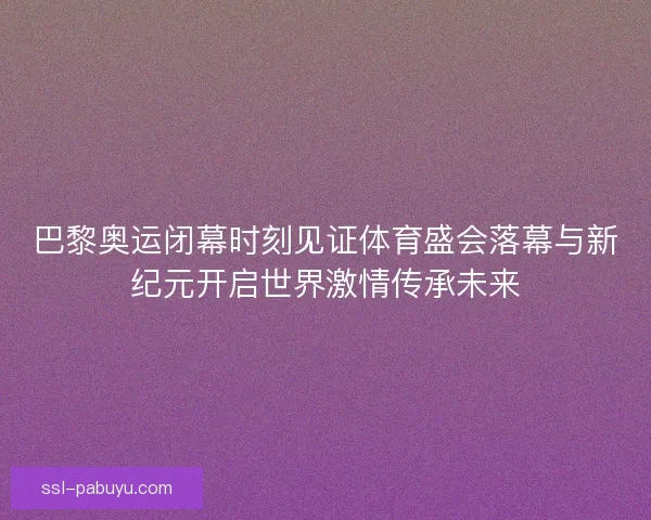 巴黎奥运闭幕时刻见证体育盛会落幕与新纪元开启世界激情传承未来