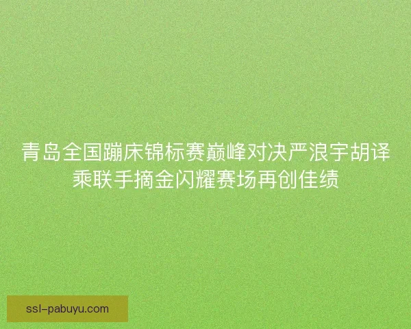 青岛全国蹦床锦标赛巅峰对决严浪宇胡译乘联手摘金闪耀赛场再创佳绩