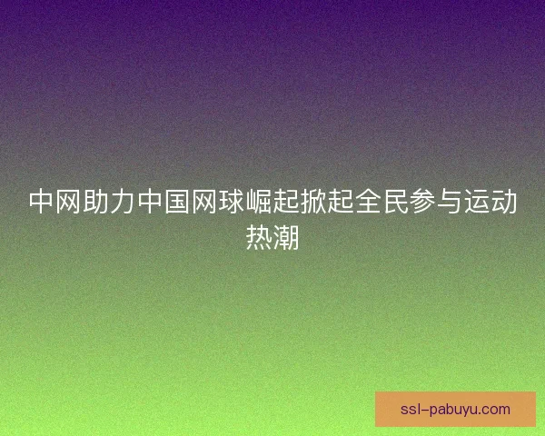 中网助力中国网球崛起掀起全民参与运动热潮